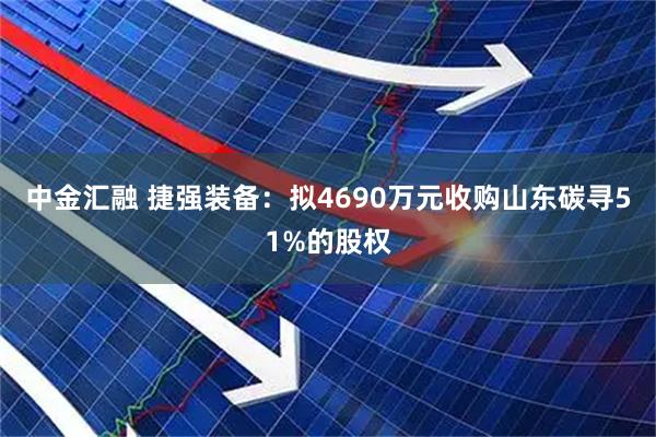 中金汇融 捷强装备：拟4690万元收购山东碳寻51%的股权