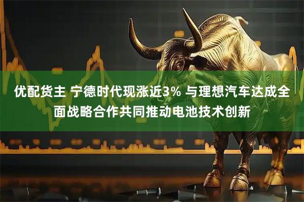 优配货主 宁德时代现涨近3% 与理想汽车达成全面战略合作共同推动电池技术创新