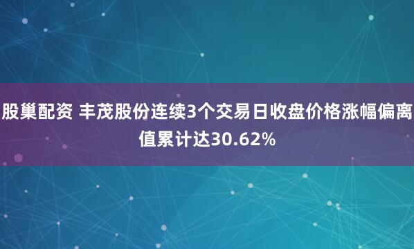 股巢配资 丰茂股份连续3个交易日收盘价格涨幅偏离值累计达30.62%