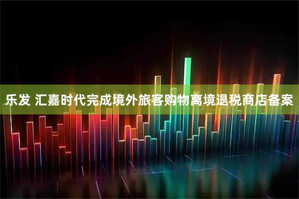 乐发 汇嘉时代完成境外旅客购物离境退税商店备案