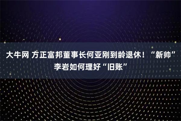 大牛网 方正富邦董事长何亚刚到龄退休！“新帅”李岩如何理好“旧账”