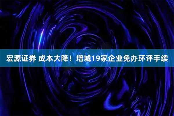 宏源证券 成本大降！增城19家企业免办环评手续