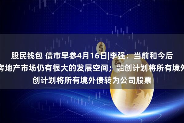 股民钱包 债市早参4月16日|李强：当前和今后一个时期，我国房地产市场仍有很大的发展空间；融创计划将所有境外债转为公司股票