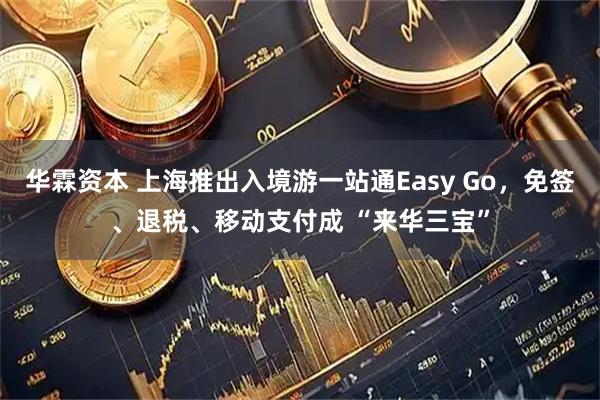 华霖资本 上海推出入境游一站通Easy Go，免签、退税、移动支付成 “来华三宝”