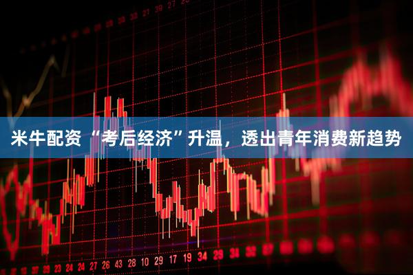 米牛配资 “考后经济”升温，透出青年消费新趋势