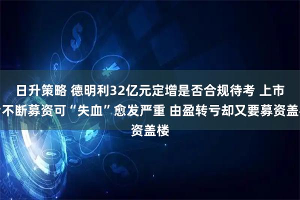 日升策略 德明利32亿元定增是否合规待考 上市后不断募资可“失血”愈发严重 由盈转亏却又要募资盖楼