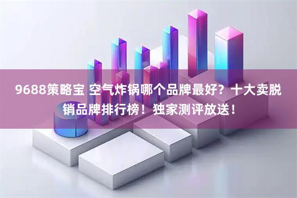 9688策略宝 空气炸锅哪个品牌最好？十大卖脱销品牌排行榜！独家测评放送！