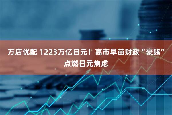 万店优配 1223万亿日元！高市早苗财政“豪赌”点燃日元焦虑
