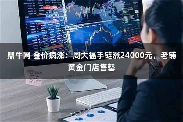 鼎牛网 金价疯涨：周大福手链涨24000元，老铺黄金门店售罄