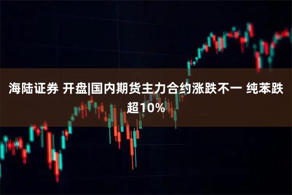 海陆证券 开盘|国内期货主力合约涨跌不一 纯苯跌超10%