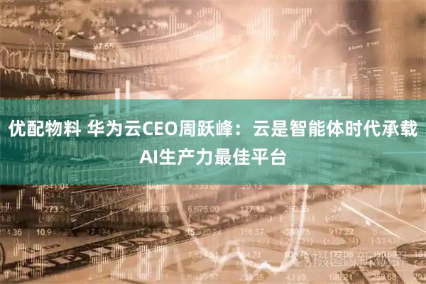 优配物料 华为云CEO周跃峰：云是智能体时代承载AI生产力最佳平台