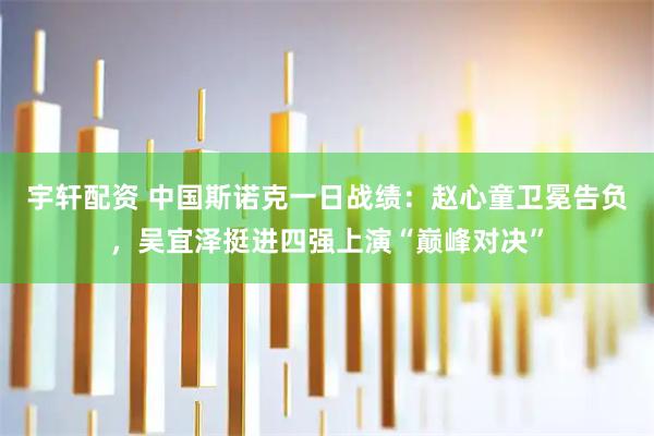 宇轩配资 中国斯诺克一日战绩：赵心童卫冕告负，吴宜泽挺进四强上演“巅峰对决”